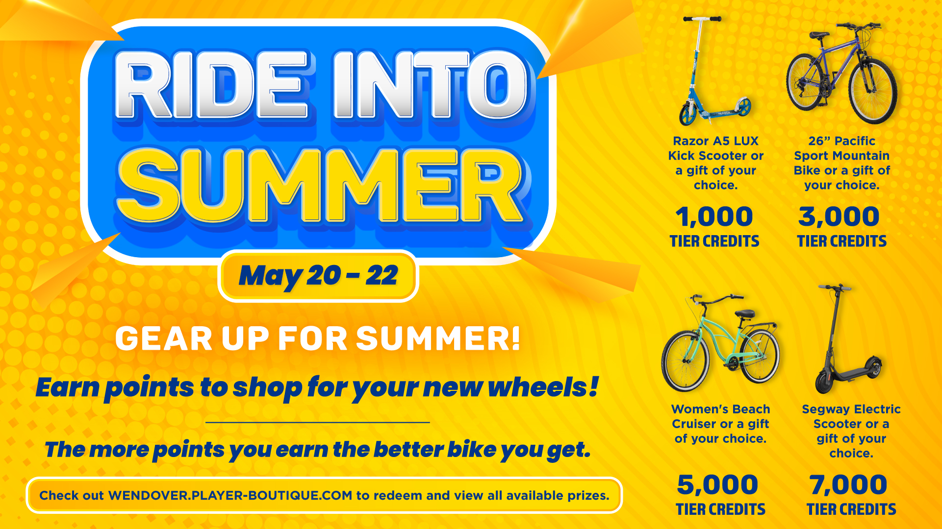 Ride Into Summer May 20-22 Gear Up For Summer! Earn points to shop for your new wheels! The more points you earn the better bike you get Razer as LUX Kick Scooter or a gift of your choice 1,000 Tier Credits 26" Pacific Sport Mountain Bike or a gift of your choice 3,000 Tier Credits Woman's Beach Cruiser or a gift of your choice 5,000 Tier Credits Segway Electric Scooter or a gift of your choice 7,000 Tier Credits